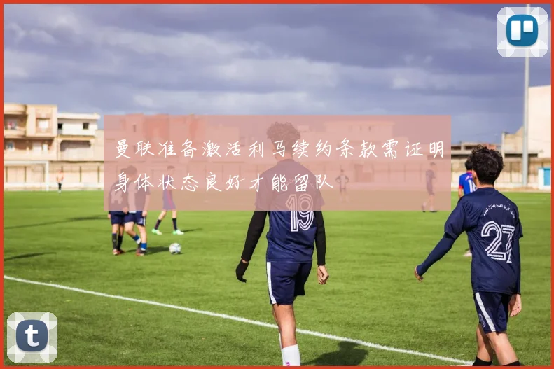 曼联准备激活利马续约条款需证明身体状态良好才能留队
