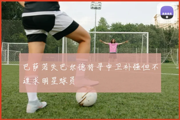 巴萨若失巴尔德将寻中卫补强但不追求明星球员