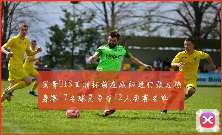 国青U18亚洲杯前在咸阳进行最后热身赛17名球员争夺12人参赛名单