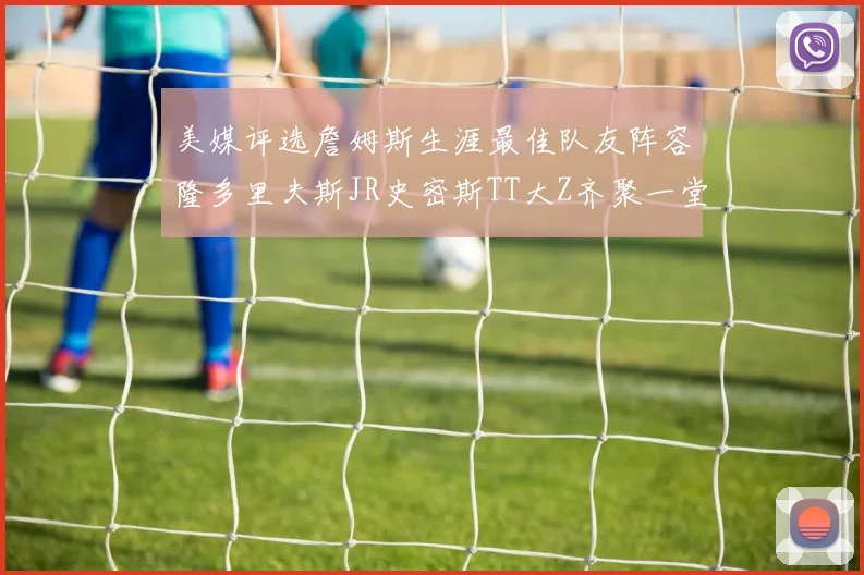 美媒评选詹姆斯生涯最佳队友阵容隆多里夫斯JR史密斯TT大Z齐聚一堂